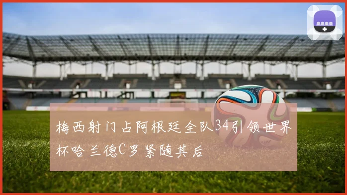 梅西射门占阿根廷全队34引领世界杯哈兰德C罗紧随其后