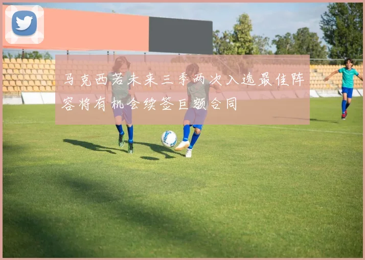 马克西若未来三季两次入选最佳阵容将有机会续签巨额合同