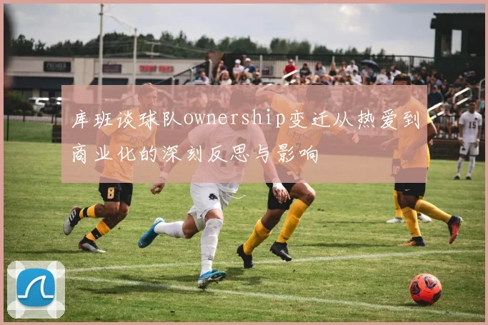 库班谈球队ownership变迁从热爱到商业化的深刻反思与影响