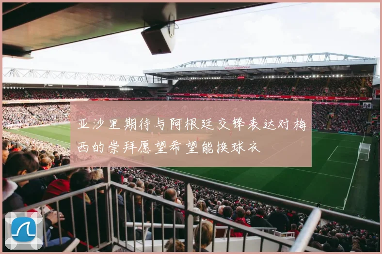 亚沙里期待与阿根廷交锋表达对梅西的崇拜愿望希望能换球衣