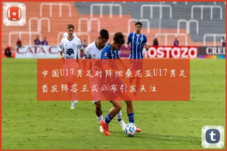 中国U17男足对阵坦桑尼亚U17男足首发阵容正式公布引发关注