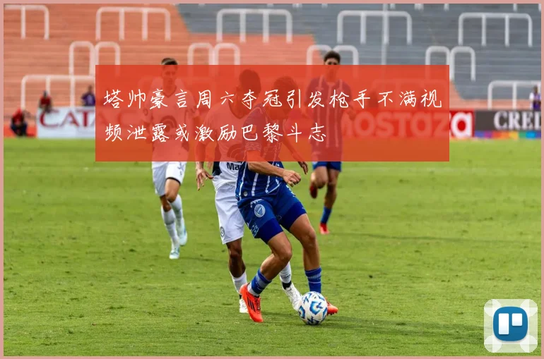 塔帅豪言周六夺冠引发枪手不满视频泄露或激励巴黎斗志