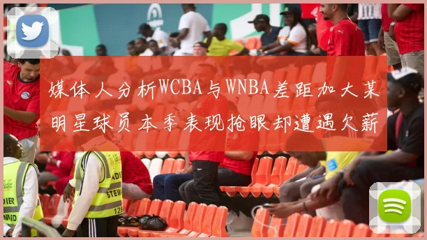 媒体人分析WCBA与WNBA差距加大某明星球员本季表现抢眼却遭遇欠薪困扰