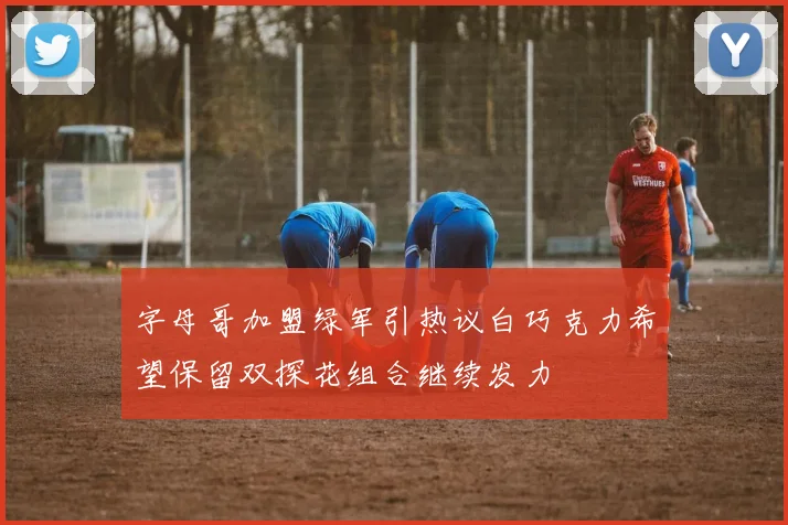 字母哥加盟绿军引热议白巧克力希望保留双探花组合继续发力