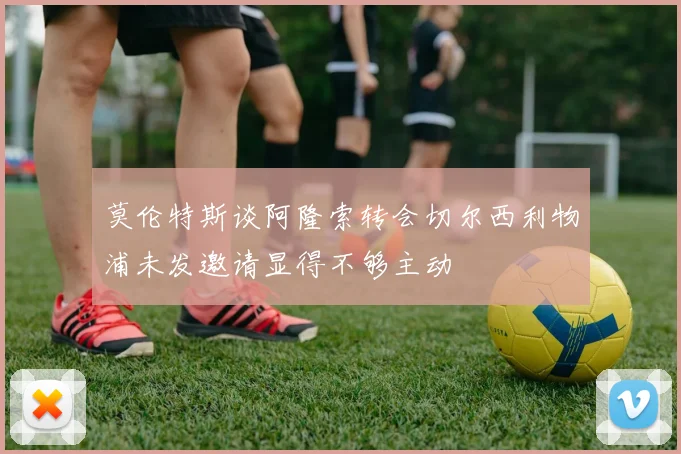 莫伦特斯谈阿隆索转会切尔西利物浦未发邀请显得不够主动