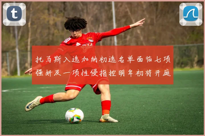 托马斯入选加纳初选名单面临七项强奸及一项性侵指控明年初将开庭审理