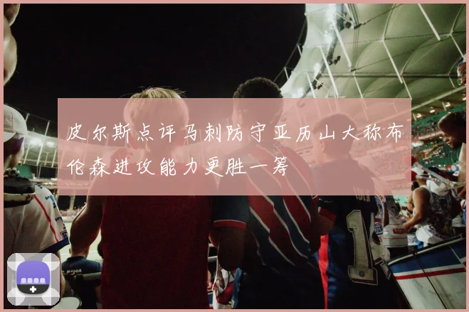 皮尔斯点评马刺防守亚历山大称布伦森进攻能力更胜一筹
