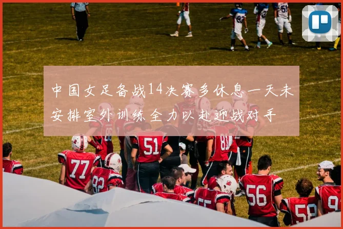 中国女足备战14决赛多休息一天未安排室外训练全力以赴迎战对手