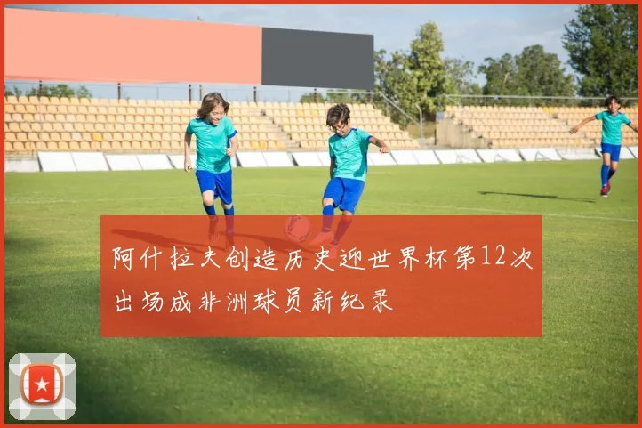 阿什拉夫创造历史迎世界杯第12次出场成非洲球员新纪录