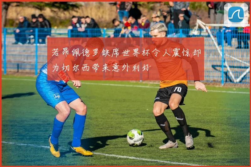 若昂佩德罗缺席世界杯令人震惊却为切尔西带来意外利好