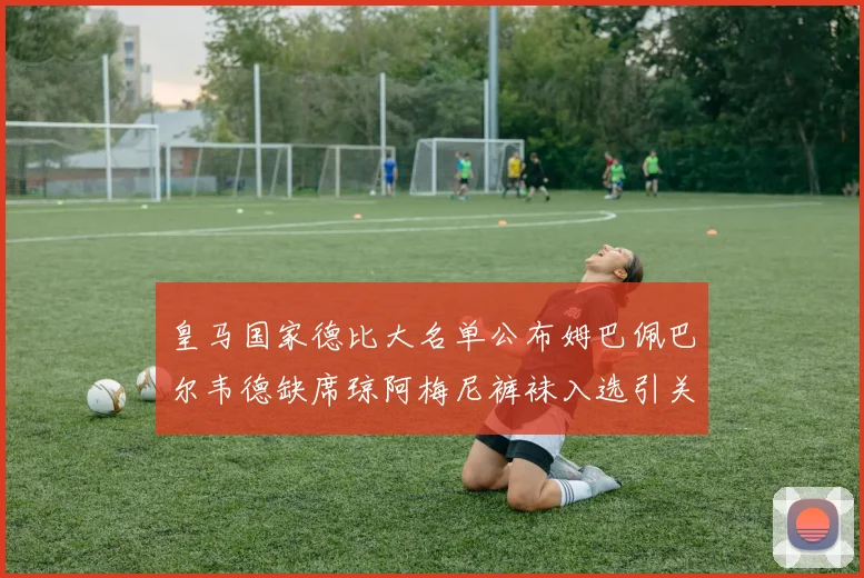 皇马国家德比大名单公布姆巴佩巴尔韦德缺席琼阿梅尼裤袜入选引关注