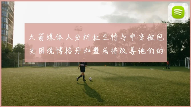 火箭媒体人分析杜兰特与申京被包夹困境博格丹加盟或将改善他们的进攻空间