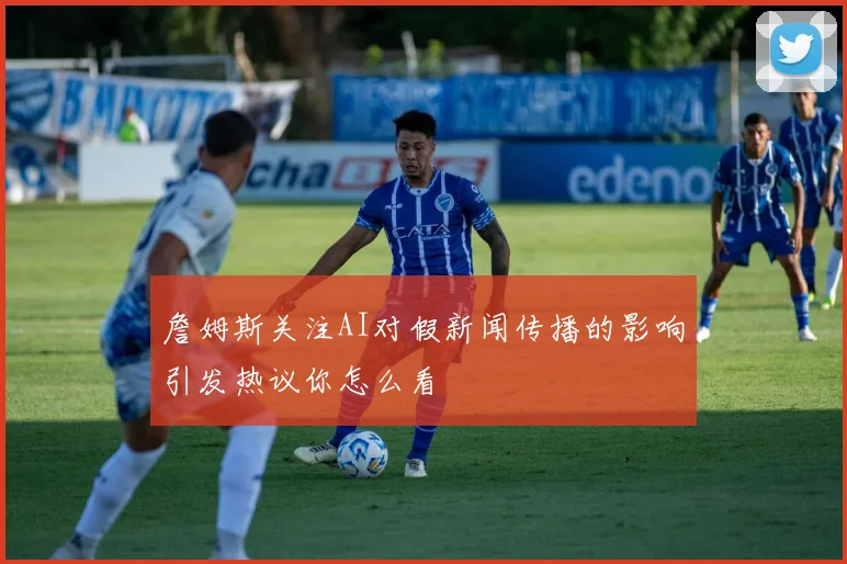 詹姆斯关注AI对假新闻传播的影响引发热议你怎么看