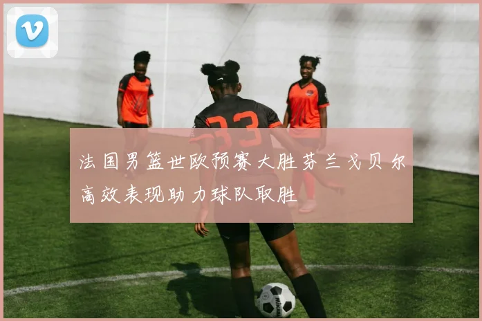 法国男篮世欧预赛大胜芬兰戈贝尔高效表现助力球队取胜