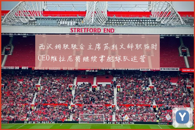 西汉姆联联合主席苏利文辞职临时CEO维拉尼将继续掌舵球队运营