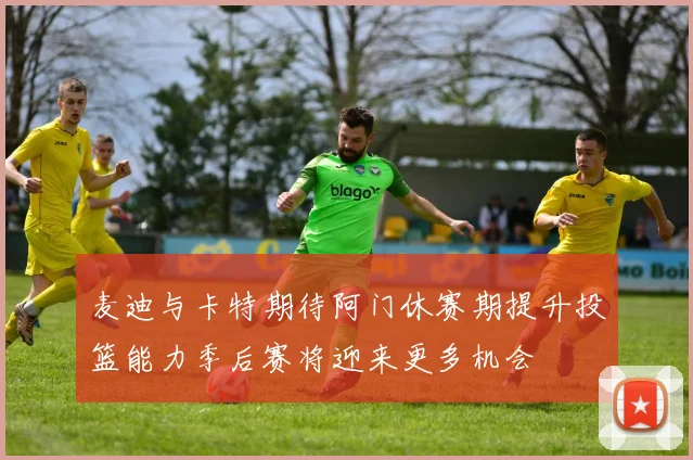 麦迪与卡特期待阿门休赛期提升投篮能力季后赛将迎来更多机会