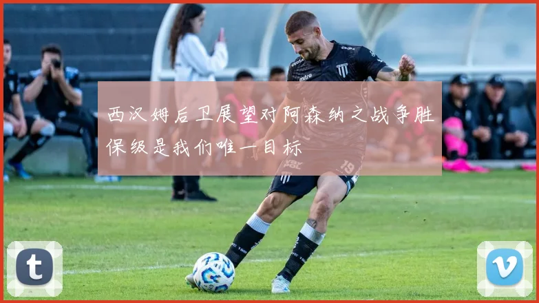 西汉姆后卫展望对阿森纳之战争胜保级是我们唯一目标