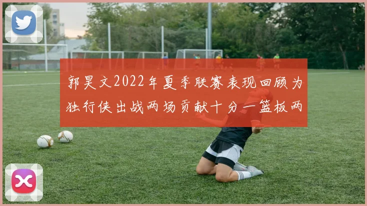 郭昊文2022年夏季联赛表现回顾为独行侠出战两场贡献十分一篮板两助攻