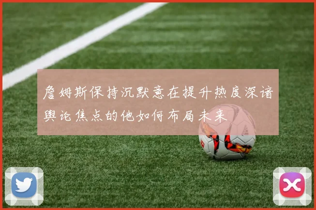 詹姆斯保持沉默意在提升热度深谙舆论焦点的他如何布局未来
