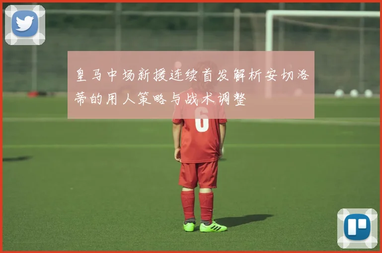 皇马中场新援连续首发解析安切洛蒂的用人策略与战术调整