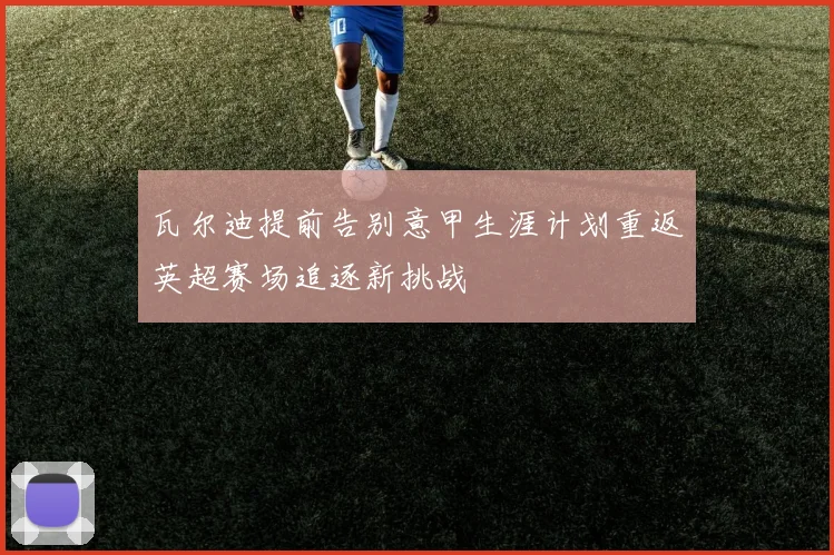 瓦尔迪提前告别意甲生涯计划重返英超赛场追逐新挑战