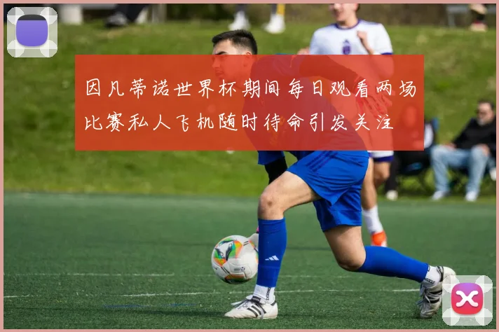 因凡蒂诺世界杯期间每日观看两场比赛私人飞机随时待命引发关注