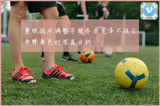 曼联战术调整导致齐尔克泽不适合中锋角色的深度分析