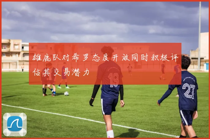 雄鹿队对希罗态度开放同时积极评估其交易潜力