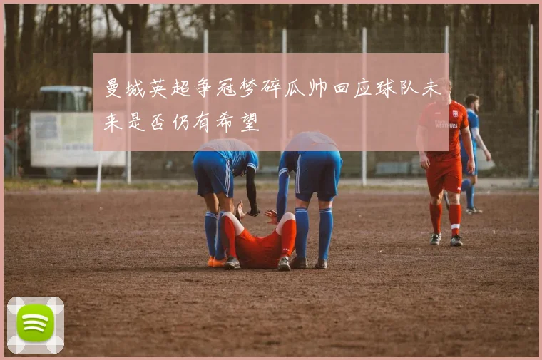 曼城英超争冠梦碎瓜帅回应球队未来是否仍有希望
